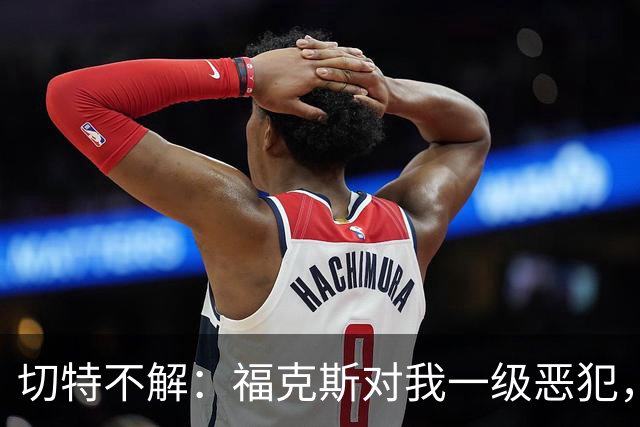 切特不解：福克斯对我一级恶犯，为何我们队三人吃T？