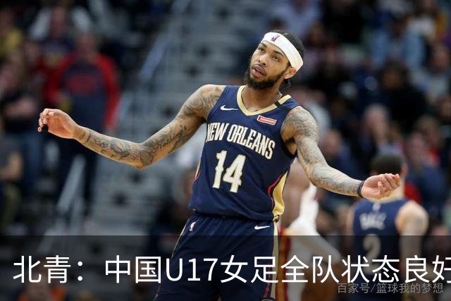 北青：中国U17女足全队状态良好，世界杯首战肯尼亚力争开门红