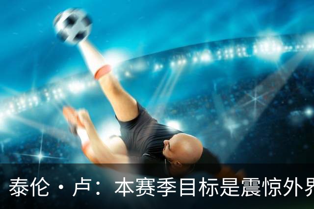泰伦·卢：本赛季目标是震惊外界，球员们真的工作很努力