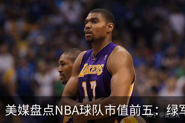 美媒盘点NBA球队市值前五：绿军80亿无缘上榜，湖人125亿仅第三
