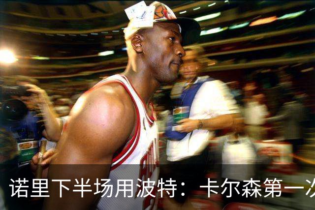 诺里下半场用波特：卡尔森第一次上场表现还行 想换个能投进球的