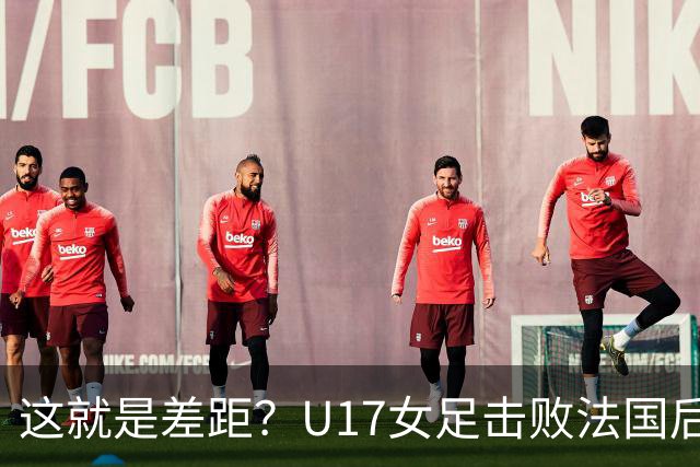 这就是差距？U17女足击败法国后法媒一针见血点出法国队输球原因