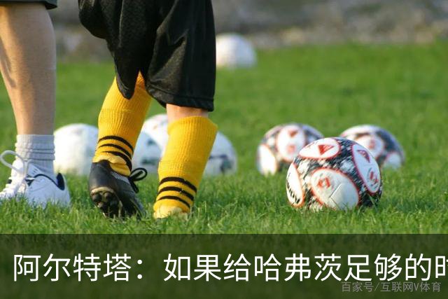 阿尔特塔：如果给哈弗茨足够的时间，我坚信他单赛季能进30球