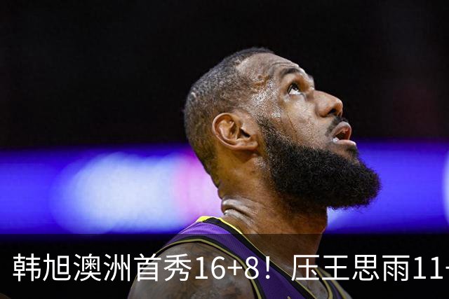 韩旭澳洲首秀16+8！压王思雨11+2+2+2赢中国德比 获赛季首胜