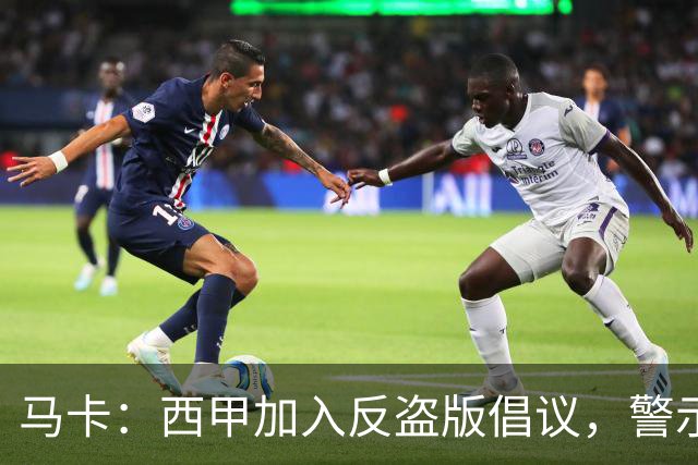 马卡：西甲加入反盗版倡议，警示盗播风险